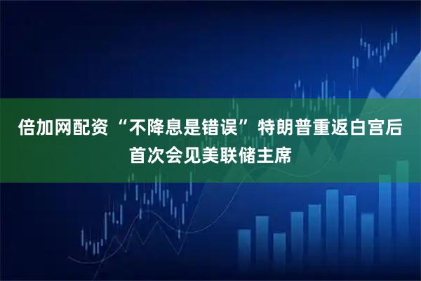 倍加网配资 “不降息是错误” 特朗普重返白宫后首次会见美联储主席