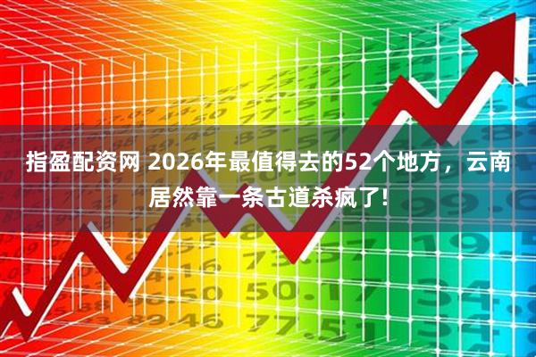 指盈配资网 2026年最值得去的52个地方，云南居然靠一条古道杀疯了!