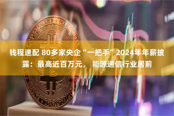 钱程速配 80多家央企“一把手”2024年年薪披露：最高近百万元， 能源通信行业居前