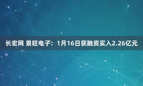 长宏网 景旺电子：1月16日获融资买入2.26亿元
