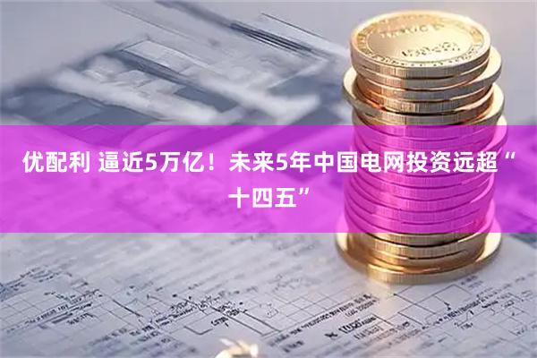 优配利 逼近5万亿！未来5年中国电网投资远超“十四五”