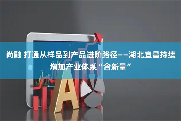 尚融 打通从样品到产品进阶路径——湖北宜昌持续增加产业体系“含新量”