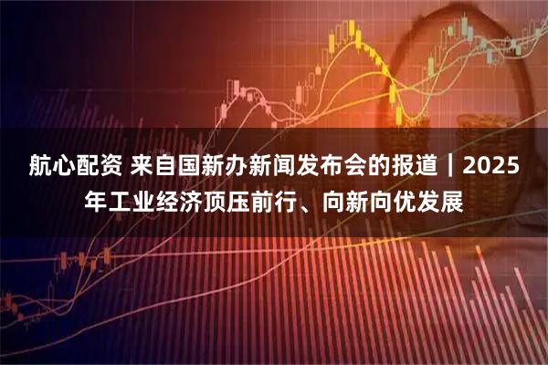 航心配资 来自国新办新闻发布会的报道｜2025年工业经济顶压前行、向新向优发展