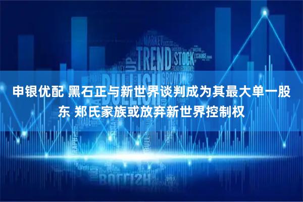 申银优配 黑石正与新世界谈判成为其最大单一股东 郑氏家族或放弃新世界控制权