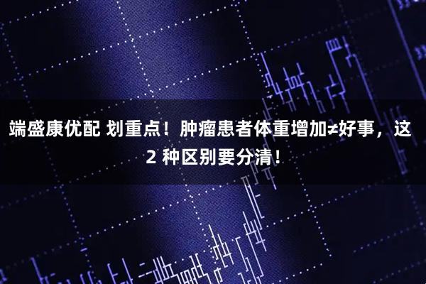 端盛康优配 划重点！肿瘤患者体重增加≠好事，这 2 种区别要分清！