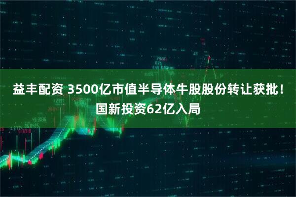 益丰配资 3500亿市值半导体牛股股份转让获批！国新投资62亿入局
