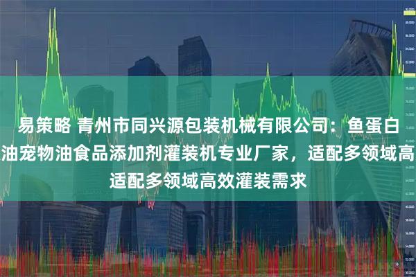 易策略 青州市同兴源包装机械有限公司：鱼蛋白芝麻酱花椒油宠物油食品添加剂灌装机专业厂家，适配多领域高效灌装需求