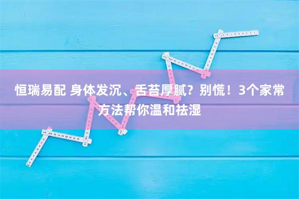 恒瑞易配 身体发沉、舌苔厚腻？别慌！3个家常方法帮你温和祛湿