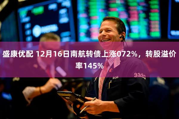 盛康优配 12月16日南航转债上涨072%，转股溢价率145%