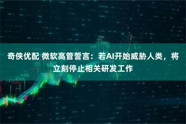 奇侠优配 微软高管誓言：若AI开始威胁人类，将立刻停止相关研发工作