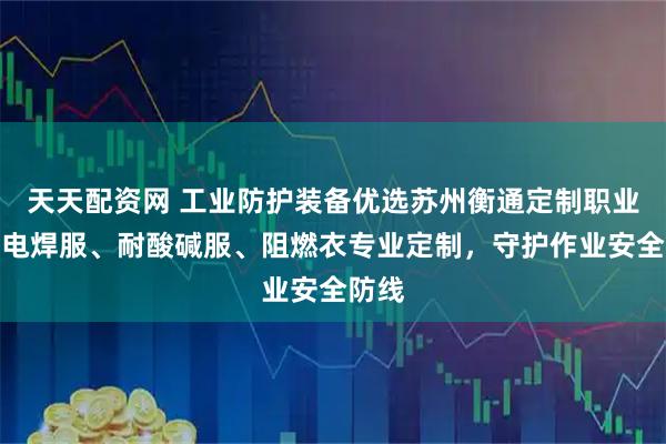 天天配资网 工业防护装备优选苏州衡通定制职业装，电焊服、耐酸碱服、阻燃衣专业定制，守护作业安全防线