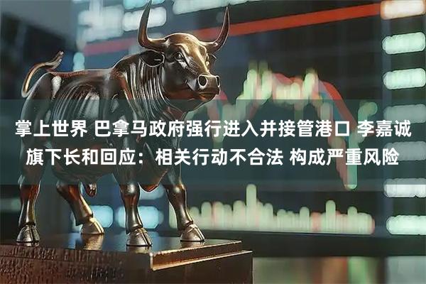 掌上世界 巴拿马政府强行进入并接管港口 李嘉诚旗下长和回应：相关行动不合法 构成严重风险