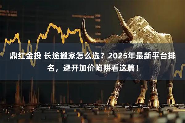 鼎红金投 长途搬家怎么选？2025年最新平台排名，避开加价陷阱看这篇！
