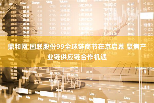 鼎和网 国联股份99全球链商节在京启幕 聚焦产业链供应链合作机遇