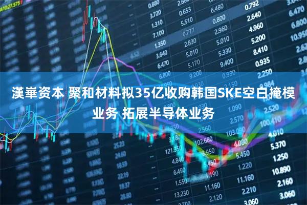 漢崋资本 聚和材料拟35亿收购韩国SKE空白掩模业务 拓展半导体业务