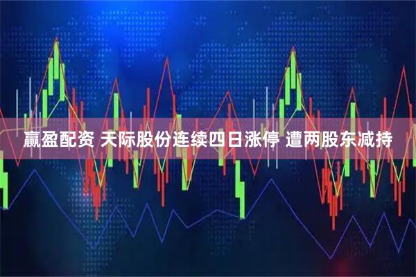 赢盈配资 天际股份连续四日涨停 遭两股东减持