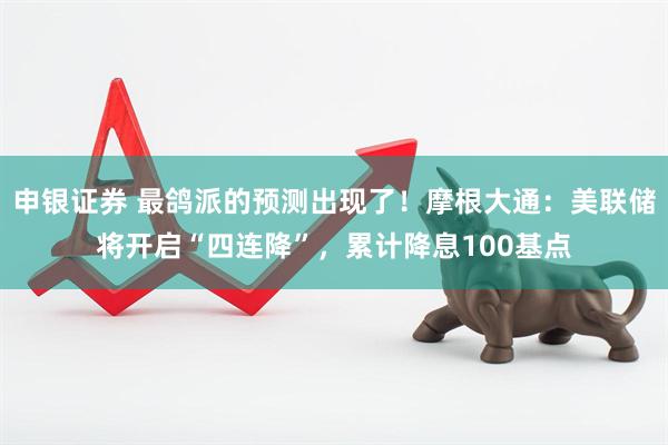 申银证券 最鸽派的预测出现了！摩根大通：美联储将开启“四连降”，累计降息100基点