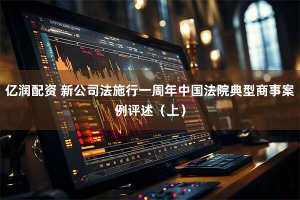 亿润配资 新公司法施行一周年中国法院典型商事案例评述（上）