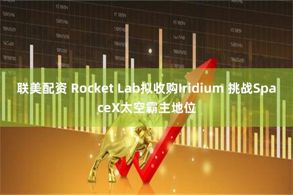 联美配资 Rocket Lab拟收购Iridium 挑战SpaceX太空霸主地位