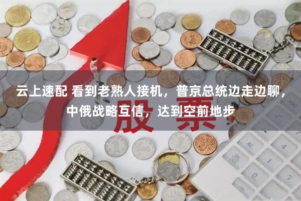云上速配 看到老熟人接机，普京总统边走边聊，中俄战略互信，达到空前地步