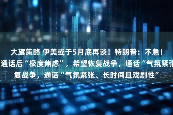 大旗策略 伊美或于5月底再谈！特朗普：不急！内塔尼亚胡与特朗普通话后“极度焦虑”，希望恢复战争，通话“气氛紧张、长时间且戏剧性”